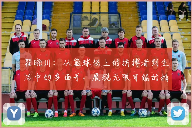 翟晓川：从篮球场上的拼搏者到生活中的多面手，展现无限可能的精彩人生