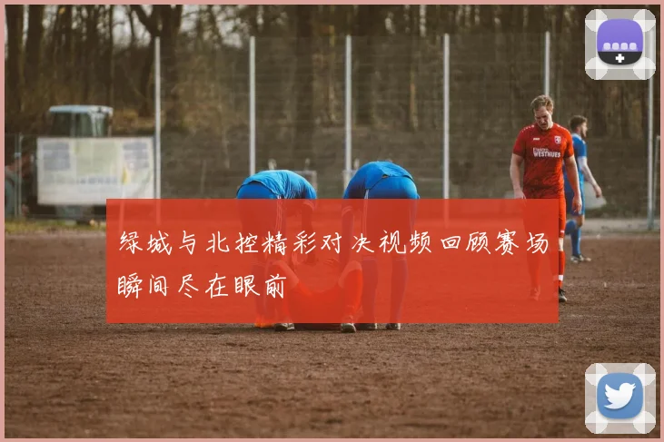 绿城与北控精彩对决视频回顾赛场瞬间尽在眼前