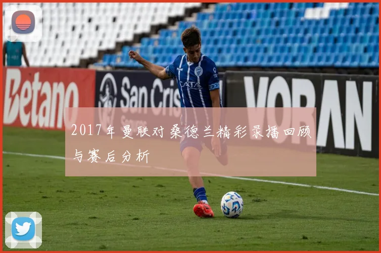 2017年曼联对桑德兰精彩录播回顾与赛后分析