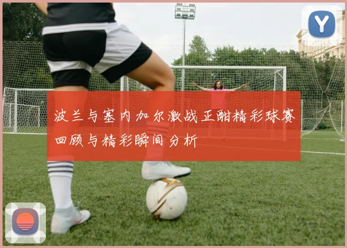 波兰与塞内加尔激战正酣精彩球赛回顾与精彩瞬间分析