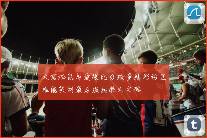 大宫松鼠与爱缓比分较量精彩纷呈谁能笑到最后成就胜利之路