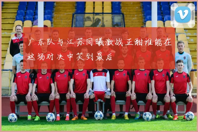 广东队与江苏同曦激战正酣谁能在这场对决中笑到最后