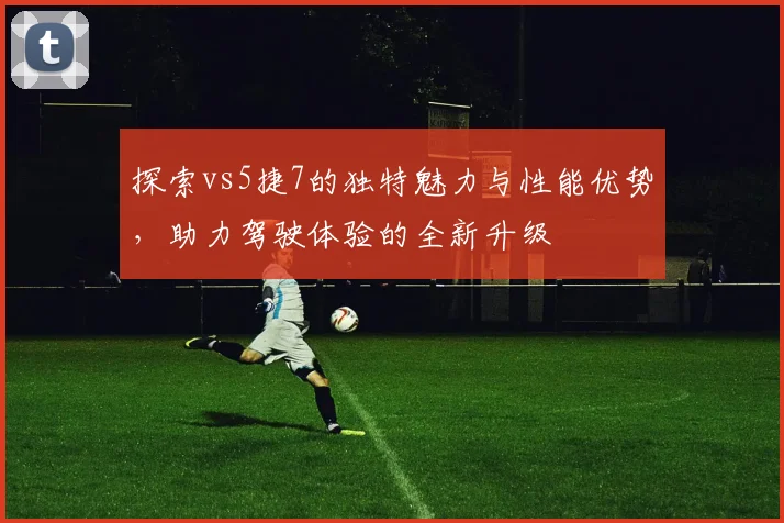 探索vs5捷7的独特魅力与性能优势，助力驾驶体验的全新升级