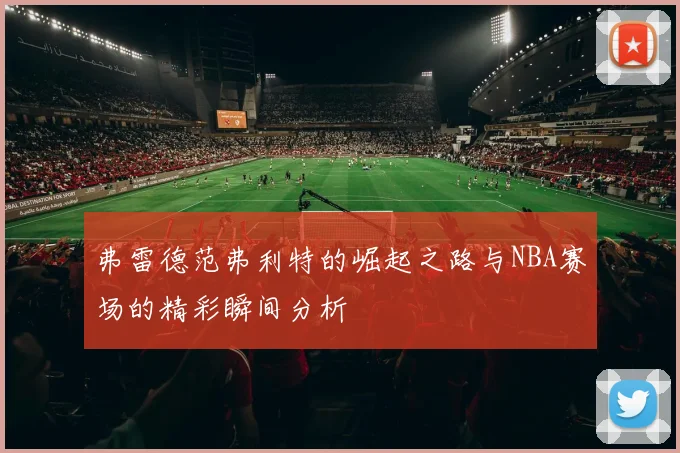 弗雷德范弗利特的崛起之路与NBA赛场的精彩瞬间分析