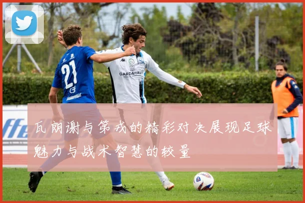 瓦朗谢与第戎的精彩对决展现足球魅力与战术智慧的较量