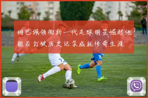 姆巴佩领衔新一代足球明星崛起他能否打破历史记录成就传奇生涯