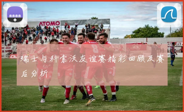 瑞士与科索沃友谊赛精彩回顾及赛后分析