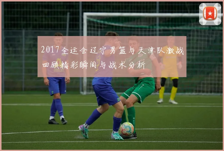 2017全运会辽宁男篮与天津队激战回顾精彩瞬间与战术分析