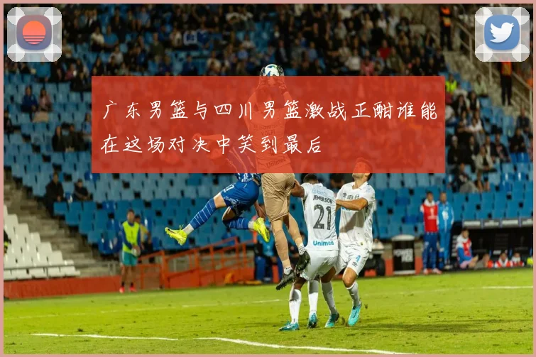 广东男篮与四川男篮激战正酣谁能在这场对决中笑到最后