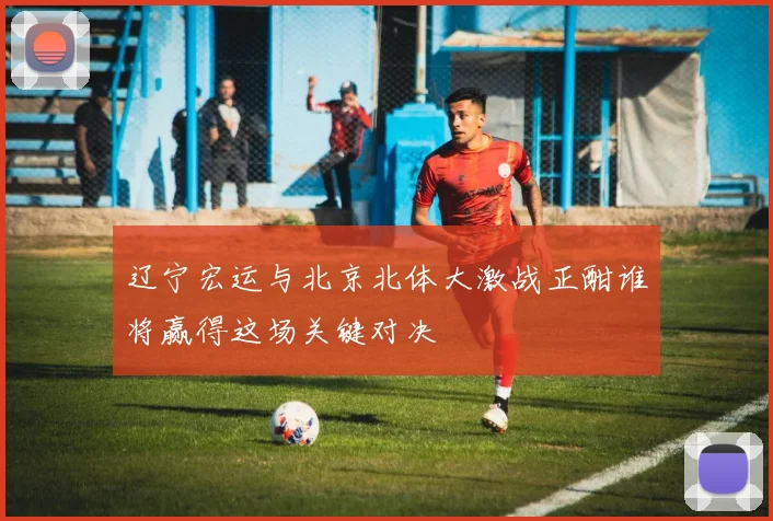 辽宁宏运与北京北体大激战正酣谁将赢得这场关键对决