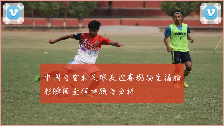 中国与智利足球友谊赛现场直播精彩瞬间全程回顾与分析