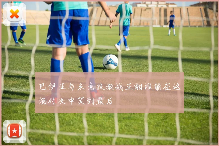 巴伊亚与米竞技激战正酣谁能在这场对决中笑到最后