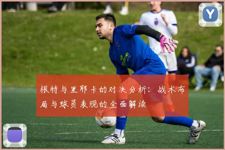根特与里耶卡的对决分析：战术布局与球员表现的全面解读