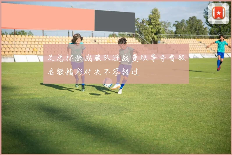 足总杯激战狼队迎战曼联争夺晋级名额精彩对决不容错过