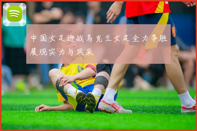 中国女足迎战乌克兰女足全力争胜展现实力与风采