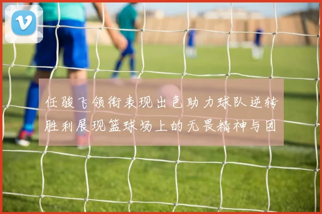 任骏飞领衔表现出色助力球队逆转胜利展现篮球场上的无畏精神与团队合作