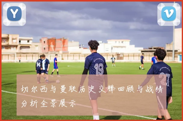 切尔西与曼联历史交锋回顾与战绩分析全景展示
