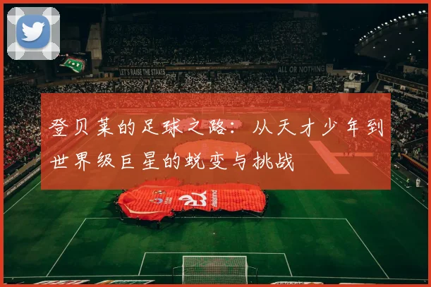 登贝莱的足球之路：从天才少年到世界级巨星的蜕变与挑战