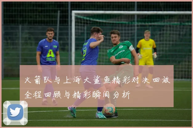 火箭队与上海大鲨鱼精彩对决回放全程回顾与精彩瞬间分析