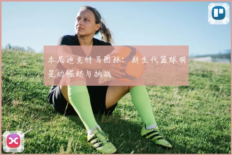 本尼迪克特马图林：新生代篮球明星的崛起与挑战