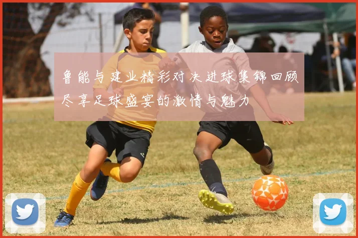鲁能与建业精彩对决进球集锦回顾尽享足球盛宴的激情与魅力