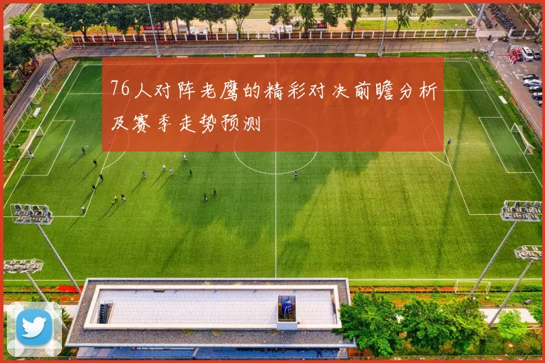 76人对阵老鹰的精彩对决前瞻分析及赛季走势预测