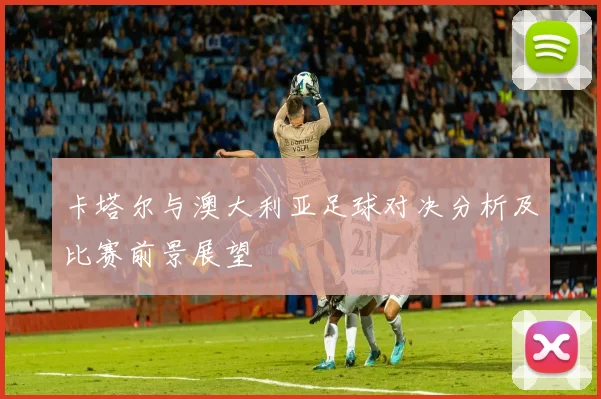 卡塔尔与澳大利亚足球对决分析及比赛前景展望
